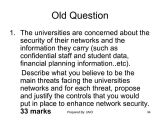 Old Question The universities are concerned about the security of their networks and the information they carry (such as confidential staff and student data, financial planning information..etc).  Describe what you believe to be the main threats facing the universities networks and for each threat, propose and justify the controls that you would put in place to enhance network security.  33 marks 