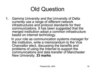 Old Question Gamma University and the University of Delta currently use a range of different network infrastructures and protocol standards for their communicaitons. It has been suggested that the merged institutiion adopt a common infrastructure based on internet technology. In your role as communication systems manager for the institution, write a memorandum to the Vice Chancellor elect, discussing the benefits and problems of using the Internet to support the communicaitons and data transfer of Manchester New University.  33 marks 