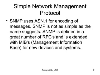 Simple Network Management Protocol SNMP uses ASN.1 for encoding of messages. SNMP is not as simple as the name suggests. SNMP is defined in a great number of RFC's and is extended with MIB's (Management Information Base) for new devices and systems. 