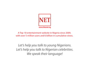 www.thenet.ng
A Top 10 entertainment website in Nigeria since 2009,
with over 5 million users and 6 billion in cumulative views.
Let’s help you talk to young Nigerians.
Let’s help you talk to Nigerian celebrities.
We speak their language!
 