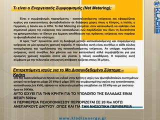 Τι είναι ο Ενεργειακός Συμψηφισμός (Net Metering);
Είναι ο συμψηφισμός παραγόμενης ‐ καταναλισκόμενης ενέργειας και εφαρμόζεται
κυρίως για εγκαταστάσεις φωτοβολταϊκών σε διάφορες χώρες όπως η Κύπρος, η Ιταλία, η
Γερμανία, η Δανία και οι ΗΠΑ. Το Νet Μetering επιτρέπει στον καταναλωτή να καλύψει ένα
σημαντικό μέρος της ενέργειας που καταναλώνει ενώ παράλληλα του δίνει τη δυνατότητα
να χρησιμοποιήσει το δίκτυο για έμμεση αποθήκευση της πράσινης ενέργειας που παράγει
το φωτοβολταϊκό του σύστημα.
Ο όρος “net” προκύπτει από τη διαφορά μεταξύ καταναλισκόμενης και παραγόμενης
ενέργειας σε μία ορισμένη χρονική περίοδο. Η περίοδος αυτή είναι συνήθως ο κάθε κύκλος
καταμέτρησης και τιμολόγησης της καταναλισκόμενης ενέργειας. Αν υπάρχει περίσσεια
ενέργειας, αυτή συνήθως δεν χάνεται για τον καταναλωτή αλλά συμψηφίζεται για μια
ορισμένη χρονική περίοδο οπότε και γίνεται η τελική εκκαθάριση. Η περίοδος αυτή
σύμφωνα με την τελευταία υπουργική απόφαση ορίζεται στους 36 μήνες.
Επιτρεπόμενη ισχύς για το Μη Διασυνδεδεμένο Σύστημα –
Κρήτη
Στα Μη Διασυνδεδεμένα Νησιά και ειδικά στην Κρήτη η ισχύς των φωτοβολταϊκών συστημάτων
μπορεί να ανέρχεται μέχρι 20 kWp ή μέχρι 50% της συμφωνημένης ισχύος της εγκατάστασης
κατανάλωσης (σε kVA), εφόσον το τελευταίο μέγεθος υπερβαίνει τα 20 kWp και με ανώτατο
όριο τα 50KWp.
ΑΥΤΟ ΙΣΧΥΕΙ ΓΙΑ ΤΗΝ ΚΡΗΤΗ ΓΙΑ ΤΟ ΥΠΟΛΟΙΠΟ ΤΗΣ ΕΛΛΑΔΑΣ ΕΙΝΑΙ
ΜΕΧΡΙ 500kw
Η ΠΕΡΙΦΕΡΕΙΑ ΠΕΛΟΠΟΝΗΣΣΟΥ ΠΕΡΙΟΡΙΖΕΤΑΙ ΣΕ 20 Kw ΛΟΓΩ
ΑΝΕΠΑΡΚΟΥΣ ΔΙΚΤΥΟΥ ,ΟΠΩΣ ΚΑΙ ΓΙΑ ΤΗΝ ΝΗΣΙΩΤΙΚΗ ΠΕΡΙΦΕΡΕΙΑ .
w w w. k l a d i s e n e rg y. g r
 