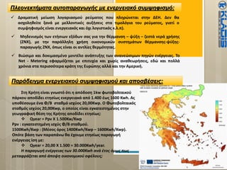 Πλεονεκτήματα αυτοπαραγωγής με ενεργειακό συμψηφισμό:
 Δραματική μείωση λογαριασμού ρεύματος που πληρώνεται στην ΔΕΗ. Δεν θα
ασχοληθείτε ξανά με μελλοντικές αυξήσεις στα τιμολόγια του ρεύματος, γιατί ο
συμψηφισμός είναι ενεργειακός και όχι λογιστικός κ.λ.π).
 Μηδενισμός των ετήσιων εξόδων σας για την θέρμανση – ψύξη – ζεστά νερά χρήσης
(ΖΝΧ), με την παράλληλη χρήση οικονομικών συστημάτων θέρμανσης-ψύξης-
παραγωγής ΖΝΧ, όπως είναι οι αντλίες θερμότητας.
 Βιώσιμο και δοκιμασμένο μοντέλο ανάπτυξης των ανανεώσιμων πηγών ενέργειας. Το
Νet - Μetering εφαρμόζεται με επιτυχία και χωρίς αναθεωρήσεις, εδώ και πολλά
χρόνια στα περισσότερα κράτη της Ευρώπης αλλά και την Αμερική.
Παράδειγμα ενεργειακού συμψηφισμού και αποσβέσεις:
Στη Κρήτη είναι γνωστό ότι η απόδοση 1kw φωτοβολταικού
πάρκου αποδίδει ετησίως ενεργειακά από 1.400 έως 1600 Kwh. Ας
υποθέσουμε ένα Φ/Β σταθμό ισχύος 20,00Kwp. Ο Φωτοβολταικός
σταθμός ισχύος 20,00Kwp, ο οποίος είναι εγκατεστημένος στην
γεωγραφική θέση της Κρήτης αποδίδει ετησίως:
 Qyear = Ppv X 1.500Kw/Kwp
Ppv : εγκατεστημένη ισχύς Φ/Β σταθμού.
1500Kwh/Kwp : (Μέσος όρος 1400Kwh/Kwp – 1600Kwh/Kwp).
Οπότε βάση των παραπάνω θα έχουμε ετησίως παραγωγή
ενέργειας ίση με:
 Qyear = 20,00 X 1.500 = 30.000Kwh/year.
Η παραγωγή ενέργειας των 30.000Kwh ανά έτος όμως πως
μεταφράζεται από άποψη οικονομικού οφέλους;
 