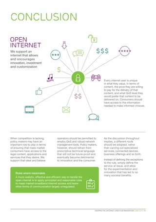 CONCLUSION
KEEPING THE INTERNET OPEN FOR INNOVATION JUNE 2015  11
Every internet user is unique
in what they value, in terms of
content, the price they are willing
to pay for the delivery of that
content, and what QoS level they
would prefer that content to be
delivered on. Consumers should
have access to the information
needed to make informed choices.
When competition is lacking,
policy makers may have an
important role to play in terms
of ensuring that mass market
consumers have access to the
legal content, applications and
services that they desire. We
support that ideal and believe
We support an
internet that allows
and encourages
innovation, investment
and customization
open
internet
Rules where reasonable
A more realistic, effective and efficient way to handle the
open internet is to apply principled and reasonable rules
to mass market broadband internet access and leave
other forms of communication largely unregulated.
operators should be permitted to
employ QoS and robust network
management tools. Policy makers,
however, should refrain from
prescriptive technical language
that will not be future-proof and
eventually become detrimental
to innovation and the consumer.
As the discussion throughout
implies, a different route
should be adopted, rather
than carving out specialized
services, connected devices,
business offerings and so forth.
Instead of defining the exceptions
to the rule, simply define the
service at issue, and allow
for the experimentation and
innovation that has led to so
many societal benefits.
 