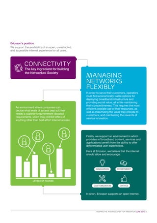 KEEPING THE INTERNET OPEN FOR INNOVATION JUNE 2015  3
Ericsson’s position
We support the availability of an open, unrestricted,
and accessible internet experience for all users.
Connectivity
The key ingredient for building
the Networked Society
In order to serve their customers, operators
must find economically viable options for
deploying broadband infrastructure and
providing social value, all while maintaining
their competitiveness. This requires the most
efficient possible use of their resources, as
well as maximizing the value they provide to
customers, and maintaining the rewards of
service innovation.
Finally, we support an environment in which
providers of broadband content, services and
applications benefit from the ability to offer
differentiated user experiences.
Here at Ericsson, we believe that the internet
should allow and encourage:
In short, Ericsson supports an open internet.
An environment where consumers can
decide what levels of access best suit their
needs is superior to government-dictated
requirements, which may prohibit offers of
anything other than best-effort internet access.
LEVELS OF ACCESS
managing
networks
flexibly
CUSTOMIZATION CHOICE
INNOVATION INVESTMENT
 