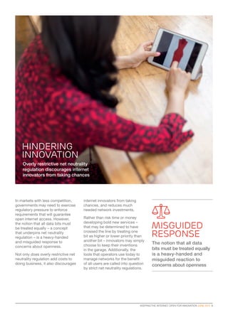 KEEPING THE INTERNET OPEN FOR INNOVATION JUNE 2015  5
In markets with less competition,
governments may need to exercise
regulatory pressure to enforce
requirements that will guarantee
open internet access. However,
the notion that all data bits must
be treated equally – a concept
that underpins net neutrality
regulation – is a heavy-handed
and misguided response to
concerns about openness.
Not only does overly restrictive net
neutrality regulation add costs to
doing business, it also discourages
Overly restrictive net neutrality
regulation discourages internet
innovators from taking chances
internet innovators from taking
chances, and reduces much
needed network investments.
Rather than risk time or money
developing bold new services –
that may be determined to have
crossed the line by treating one
bit as higher or lower priority than
another bit – innovators may simply
choose to keep their inventions
in the garage. Additionally, the
tools that operators use today to
manage networks for the benefit
of all users are called into question
by strict net neutrality regulations.
HINDERING
INNOVATION
MISGUIDED
response
The notion that all data
bits must be treated equally
is a heavy-handed and
misguided reaction to
concerns about openness
 