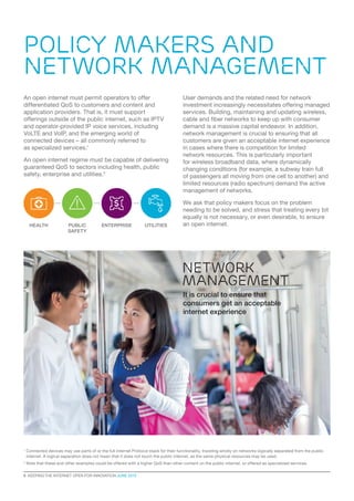 Policy makers AND
NETWORK MANAGEMENT
6  KEEPING THE INTERNET OPEN FOR INNOVATION JUNE 2015
An open internet must permit operators to offer
differentiated QoS to customers and content and
application providers. That is, it must support
offerings outside of the public internet, such as IPTV
and operator-provided IP voice services, including
VoLTE and VoIP, and the emerging world of
connected devices – all commonly referred to
as specialized services.1
An open internet regime must be capable of delivering
guaranteed QoS to sectors including health, public
safety, enterprise and utilities.2
User demands and the related need for network
investment increasingly necessitates offering managed
services. Building, maintaining and updating wireless,
cable and fiber networks to keep up with consumer
demand is a massive capital endeavor. In addition,
network management is crucial to ensuring that all
customers are given an acceptable internet experience
in cases where there is competition for limited
network resources. This is particularly important
for wireless broadband data, where dynamically
changing conditions (for example, a subway train full
of passengers all moving from one cell to another) and
limited resources (radio spectrum) demand the active
management of networks.
We ask that policy makers focus on the problem
needing to be solved, and stress that treating every bit
equally is not necessary, or even desirable, to ensure
an open internet.
1
Connected devices may use parts of or the full internet Protocol stack for their functionality, traveling wholly on networks logically separated from the public
internet. A logical separation does not mean that it does not touch the public internet, as the same physical resources may be used.
2
Note that these and other examples could be offered with a higher QoS than other content on the public internet, or offered as specialized services.
network
management
It is crucial to ensure that
consumers get an acceptable
internet experience
HEALTH ENTERPRISE UTILITIESPUBLIC
SAFETY
 