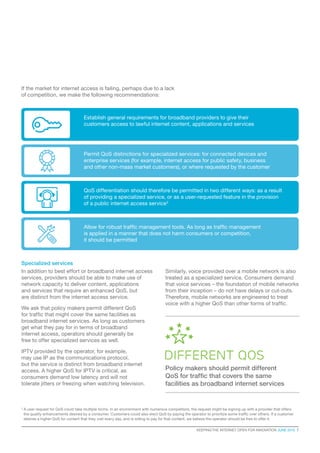 KEEPING THE INTERNET OPEN FOR INNOVATION JUNE 2015  7
3
A user request for QoS could take multiple forms. In an environment with numerous competitors, the request might be signing up with a provider that offers
the quality enhancements desired by a consumer. Customers could also elect QoS by paying the operator to prioritize some traffic over others. If a customer
desires a higher QoS for content that they visit every day, and is willing to pay for that content, we believe the operator should be free to offer it.
If the market for internet access is failing, perhaps due to a lack
of competition, we make the following recommendations:
Specialized services
In addition to best effort or broadband internet access
services, providers should be able to make use of
network capacity to deliver content, applications
and services that require an enhanced QoS, but
are distinct from the internet access service.
We ask that policy makers permit different QoS
for traffic that might cover the same facilities as
broadband internet services. As long as customers
get what they pay for in terms of broadband
internet access, operators should generally be
free to offer specialized services as well.
IPTV provided by the operator, for example,
may use IP as the communications protocol,
but the service is distinct from broadband internet
access. A higher QoS for IPTV is critical, as
consumers demand low latency and will not
tolerate jitters or freezing when watching television.
Establish general requirements for broadband providers to give their
customers access to lawful internet content, applications and services
Permit QoS distinctions for specialized services: for connected devices and
enterprise services (for example, internet access for public safety, business
and other non-mass market customers), or where requested by the customer
QoS differentiation should therefore be permitted in two different ways: as a result
of providing a specialized service, or as a user-requested feature in the provision
of a public internet access service3
Allow for robust traffic management tools. As long as traffic management
is applied in a manner that does not harm consumers or competition,
it should be permitted
Similarly, voice provided over a mobile network is also
treated as a specialized service. Consumers demand
that voice services – the foundation of mobile networks
from their inception – do not have delays or cut-outs.
Therefore, mobile networks are engineered to treat
voice with a higher QoS than other forms of traffic.
different qos
Policy makers should permit different
QoS for traffic that covers the same
facilities as broadband internet services
 