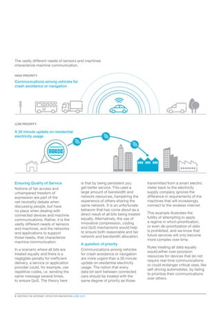 8  KEEPING THE INTERNET OPEN FOR INNOVATION JUNE 2015
Ensuring Quality of Service
Notions of fair access and
unhampered freedom of
expression are part of the
net neutrality debate when
discussing people, but have
no place when dealing with
connected devices and machine
communications. Rather, it is the
vastly different needs of sensors
and machines, and the networks
and applications to support
those needs, that characterize
machine communication.
In a scenario where all bits are
treated equally and there is a
negligible penalty for inefficient
delivery, a service or application
provider could, for example, use
repetitive codes, i.e. sending the
same message several times,
to ensure QoS. The theory here
is that by being persistent you
get better service. This uses a
large amount of bandwidth and
network resources, hampering the
experience of others sharing the
same network. It is an unfortunate
behavior that has come about as a
direct result of all bits being treated
equally. Alternatively, the use of
innovative compression, coding
and QoS mechanisms would help
to ensure both reasonable and fair
network and bandwidth allocation.
A question of priority
Communications among vehicles
for crash avoidance or navigation
are more urgent than a 30 minute
update on residential electricity
usage. The notion that every
data bit sent between connected
cars should be treated with the
same degree of priority as those
transmitted from a smart electric
meter back to the electricity
supply company ignores the
difference in requirements of the
machines that will increasingly
connect to the wireless internet.
This example illustrates the
futility of attempting to apply
a regime in which prioritization,
or even de-prioritization of data
is prohibited, and we know that
future services will only become
more complex over time.
Rules treating all data equally
would either over-provision
resources for devices that do not
require real-time communications
or could endanger critical uses, like
self-driving automobiles, by failing
to prioritize their communications
over others.
HIGH PRIORITY
LOW PRIORITY
A 30 minute update on residential
electricity usage
Communications among vehicles for
crash avoidance or navigation
The vastly different needs of sensors and machines
characterize machine communication.
 