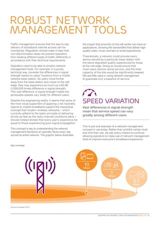 KEEPING THE INTERNET OPEN FOR INNOVATION JUNE 2015  9
ROBUST NETWORK
MANAGEMENT TOOLS
Traffic management ensures that the day-to-day
delivery of broadband internet access can be
maintained. Regulation should make it clear that
non-discrimination does not prevent operators
from treating different types of traffic differently in
accordance with their technical requirements.
Operators need to be able to employ network
management tools. For example, in a purely
technical way, consider the differences in signal
strength based on users’ locations from a mobile
network base station. As users move further
away from the base station and closer to the cell
edge, they may experience as much as a 60 dB
(1,000,000 times) difference in signal strength.
This vast difference in signal strength makes the
achievable speeds vary wildly for different users.
Despite this engineering reality, it seems that some of
the most vocal supporters of applying a net neutrality
regime to mobile broadband support the impractical
concept that modern wireless networks – which
currently adhere to the basic principle of delivering
all bits as fast as the radio channel conditions allow –
should instead dictate that every user’s experience be
equal to those experiencing poor signal propagation.
This concept is key to understanding the network
management decisions an operator faces every day
across its entire network. The graphic below illustrates
Source: Ericsson 2013
1
Mbps
0.1
Mbps
App coverage
the impact that proximity to the cell center can have on
applications, showing the bandwidths that deliver high
quality video, music and text or email experiences.
Theoretically, a network could provide every
device served by a particular base station with
the same degraded quality experienced by those
at the cell edge. Doing so would ensure that
most users receive worse service, and the total
capacity of the site would be significantly lowered.
We see little value in using network management
to guarantee only a baseline of service.
This is just one example of a network management
concept in use today. Rather than prohibit certain tools
and limit their use, we ask policy makers to continue
allowing operators to make use of network management
tools to improve everyone’s broadband experience.
10
Mbps
speed variation
Vast differences in signal strength
mean that service speed can vary
greatly among different users
 