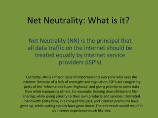 Net Neutrality: What is it? Net Neutrality (NN) is the principal that all data traffic on the internet should be treated equally by internet service providers (ISP’s) Currently, NN is a major issue of importance to everyone who uses the internet. Because of a lack of oversight and regulation, ISP’s are congesting parts of the ‘Information Super-Highway’ and giving priority to some data flow while hampering others, for example, slowing down Bittorrent file-sharing, while giving priority to their own products and services. Unlimited bandwidth (data flow) is a thing of the past, and internet premiums have gone up, while surfing speeds have gone down. The end result would result in an internet experience much like this: 