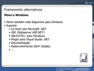 Frameworks alternativos Mono e Windows Mono também está disponível para Windows Suporta: Co-host com Microsoft .NET XSP (Webserver ASP.NET) Gtk#/GTK+ para Windows Plugin para Visual Studio .NET Documentação Desenvolvimento Gtk# (Glade) … 