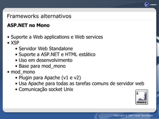 Frameworks alternativos ASP.NET no Mono Suporte a Web applications e Web services XSP Servidor Web Standalone Suporte a ASP.NET e HTML estático Uso em desenvolvimento Base para mod_mono mod_mono Plugin para Apache (v1 e v2) Usa Apache para todas as tarefas comuns de servidor web Comunicação socket Unix 