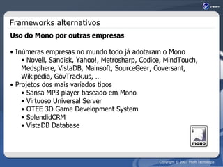 Frameworks alternativos Uso do Mono por outras empresas Inúmeras empresas no mundo todo já adotaram o Mono Novell, Sandisk, Yahoo!, Metrosharp, Codice, MindTouch, Medsphere, VistaDB, Mainsoft, SourceGear, Coversant, Wikipedia, GovTrack.us, … Projetos dos mais variados tipos Sansa MP3 player baseado em Mono Virtuoso Universal Server OTEE 3D Game Development System SplendidCRM VistaDB Database 
