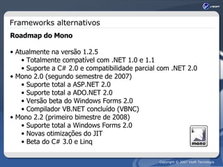 Frameworks alternativos Roadmap do Mono Atualmente na versão 1.2.5 Totalmente compatível com .NET 1.0 e 1.1 Suporte a C# 2.0 e compatibilidade parcial com .NET 2.0 Mono 2.0 (segundo semestre de 2007) Suporte total a ASP.NET 2.0 Suporte total a ADO.NET 2.0 Versão beta do Windows Forms 2.0 Compilador VB.NET concluído (VBNC) Mono 2.2 (primeiro bimestre de 2008) Suporte total a Windows Forms 2.0 Novas otimizações do JIT Beta do C# 3.0 e Linq 