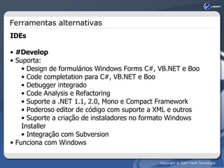 Ferramentas alternativas IDEs #Develop Suporta: Design de formulários Windows Forms C#, VB.NET e Boo Code completation para C#, VB.NET e Boo Debugger integrado Code Analysis e Refactoring Suporte a .NET 1.1, 2.0, Mono e Compact Framework Poderoso editor de código com suporte a XML e outros Suporte a criação de instaladores no formato Windows Installer Integração com Subversion Funciona com Windows 