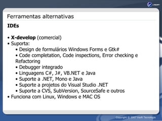 Ferramentas alternativas IDEs X-develop  (comercial) Suporta: Design de formulários Windows Forms e Gtk# Code completation, Code inspections, Error checking e Refactoring Debugger integrado  Linguagens C#, J#, VB.NET e Java Suporte a .NET, Mono e Java Suporte a projetos do Visual Studio .NET Suporte a CVS, SubVersion, SourceSafe e outros Funciona com Linux, Windows e MAC OS 