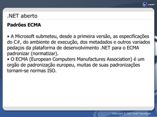 .NET aberto Padrões ECMA A Microsoft submeteu, desde a primeira versão, as especificações do C#, do ambiente de execução, dos metadados e outros variados pedaços da plataforma de desenvolvimento .NET para o ECMA padronizar (normatizar).  O ECMA (European Computers Manufactures Association) é um orgão de padronização europeu, muitas de suas padronizações tornam-se normas ISO. 