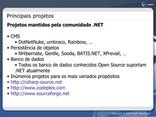 Principais projetos Projetos mantidos pela comunidade .NET CMS DotNetNuke, umbraco, Rainbow, … Persistência de objetos NHibernate, Gentle, Sooda, BATIS.NET, XPrevail, … Banco de dados Todos os banco de dados conhecidos Open Source suportam .NET atualmente  Inúmeros projetos para os mais variados propósitos http://csharp-source.net http://www.codeplex.com http://www.sourceforge.net 