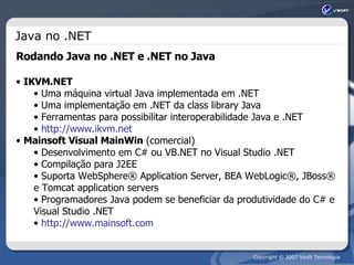 Java no .NET Rodando Java no .NET e .NET no Java IKVM.NET Uma máquina virtual Java implementada em .NET Uma implementação em .NET da class library Java Ferramentas para possibilitar interoperabilidade Java e .NET http://www.ikvm.net Mainsoft Visual MainWin  (comercial) Desenvolvimento em C# ou VB.NET no Visual Studio .NET Compilação para J2EE Suporta WebSphere® Application Server, BEA WebLogic®, JBoss® e Tomcat application servers Programadores Java podem se beneficiar da produtividade do C# e Visual Studio .NET http://www.mainsoft.com 