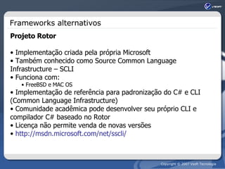 Frameworks alternativos Projeto Rotor Implementação criada pela própria Microsoft Também conhecido como Source Common Language Infrastructure – SCLI Funciona com: FreeBSD e MAC OS Implementação de referência para padronização do C# e CLI (Common Language Infrastructure) Comunidade acadêmica pode desenvolver seu próprio CLI e compilador C# baseado no Rotor Licença não permite venda de novas versões http://msdn.microsoft.com/net/sscli/ 