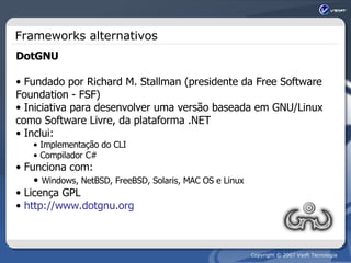 Frameworks alternativos DotGNU Fundado por Richard M. Stallman (presidente da Free Software Foundation - FSF) Iniciativa para desenvolver uma versão baseada em GNU/Linux como Software Livre, da plataforma .NET Inclui: Implementação do CLI  Compilador C# Funciona com: Windows, NetBSD, FreeBSD, Solaris, MAC OS e Linux Licença GPL http://www.dotgnu.org 