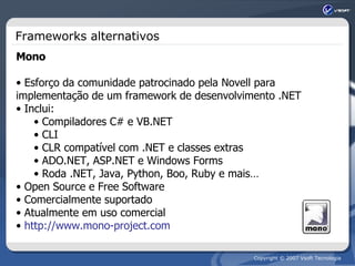 Frameworks alternativos Mono Esforço da comunidade patrocinado pela Novell para implementação de um framework de desenvolvimento .NET Inclui: Compiladores C# e VB.NET CLI CLR compatível com .NET e classes extras ADO.NET, ASP.NET e Windows Forms Roda .NET, Java, Python, Boo, Ruby e mais… Open Source e Free Software Comercialmente suportado Atualmente em uso comercial http://www.mono-project.com 