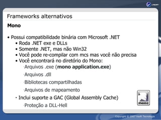 Frameworks alternativos Mono Possui compatibilidade binária com Microsoft .NET Roda .NET exe e DLLs Somente .NET, mas não Win32 Você pode re-compilar com mcs mas você não precisa Você encontrará no diretório do Mono: Arquivos .exe ( mono application.exe ) Arquivos .dll Bibliotecas compartilhadas Arquivos de mapeamento Inclui suporte a GAC (Global Assembly Cache) Proteção a DLL-Hell 