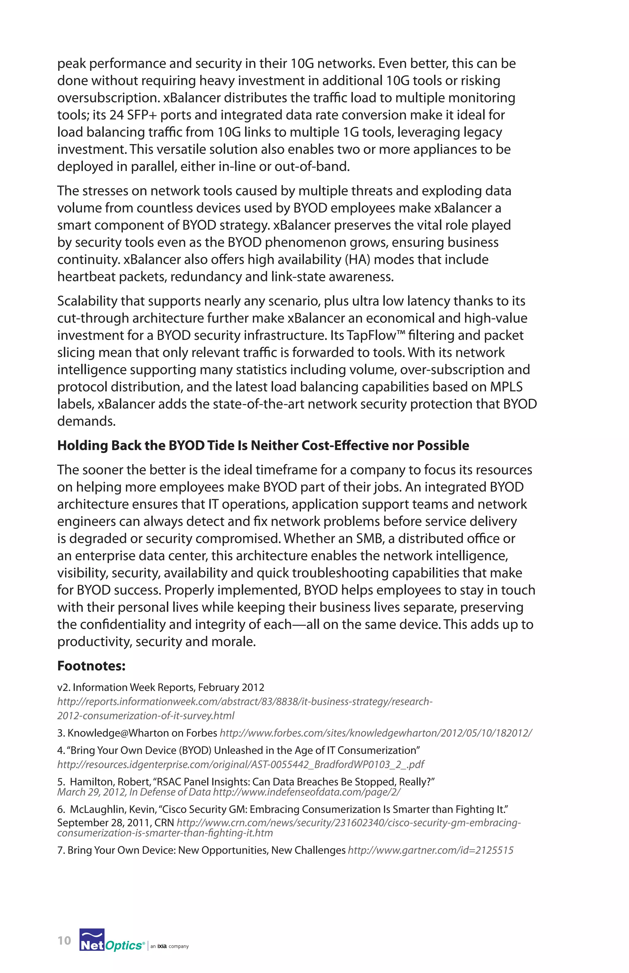 peak performance and security in their 10G networks. Even better, this can be
done without requiring heavy investment in additional 10G tools or risking
oversubscription. xBalancer distributes the traffic load to multiple monitoring
tools; its 24 SFP+ ports and integrated data rate conversion make it ideal for
load balancing traffic from 10G links to multiple 1G tools, leveraging legacy
investment. This versatile solution also enables two or more appliances to be
deployed in parallel, either in-line or out-of-band.
The stresses on network tools caused by multiple threats and exploding data
volume from countless devices used by BYOD employees make xBalancer a
smart component of BYOD strategy. xBalancer preserves the vital role played
by security tools even as the BYOD phenomenon grows, ensuring business
continuity. xBalancer also offers high availability (HA) modes that include
heartbeat packets, redundancy and link-state awareness.
Scalability that supports nearly any scenario, plus ultra low latency thanks to its
cut-through architecture further make xBalancer an economical and high-value
investment for a BYOD security infrastructure. Its TapFlow™ filtering and packet
slicing mean that only relevant traffic is forwarded to tools. With its network
intelligence supporting many statistics including volume, over-subscription and
protocol distribution, and the latest load balancing capabilities based on MPLS
labels, xBalancer adds the state-of-the-art network security protection that BYOD
demands.
Holding Back the BYOD Tide Is Neither Cost-Effective nor Possible
The sooner the better is the ideal timeframe for a company to focus its resources
on helping more employees make BYOD part of their jobs. An integrated BYOD
architecture ensures that IT operations, application support teams and network
engineers can always detect and fix network problems before service delivery
is degraded or security compromised. Whether an SMB, a distributed office or
an enterprise data center, this architecture enables the network intelligence,
visibility, security, availability and quick troubleshooting capabilities that make
for BYOD success. Properly implemented, BYOD helps employees to stay in touch
with their personal lives while keeping their business lives separate, preserving
the confidentiality and integrity of each—all on the same device. This adds up to
productivity, security and morale.
Footnotes:
v2. Information Week Reports, February 2012
http://reports.informationweek.com/abstract/83/8838/it-business-strategy/research2012-consumerization-of-it-survey.html
3. Knowledge@Wharton on Forbes http://www.forbes.com/sites/knowledgewharton/2012/05/10/182012/
4. “Bring Your Own Device (BYOD) Unleashed in the Age of IT Consumerization”
http://resources.idgenterprise.com/original/AST-0055442_BradfordWP0103_2_.pdf
5. Hamilton, Robert, “RSAC Panel Insights: Can Data Breaches Be Stopped, Really?”
March 29, 2012, In Defense of Data http://www.indefenseofdata.com/page/2/
6.  McLaughlin, Kevin, “Cisco Security GM: Embracing Consumerization Is Smarter than Fighting It.”
September 28, 2011, CRN http://www.crn.com/news/security/231602340/cisco-security-gm-embracingconsumerization-is-smarter-than-fighting-it.htm
7. Bring Your Own Device: New Opportunities, New Challenges http://www.gartner.com/id=2125515

10

 