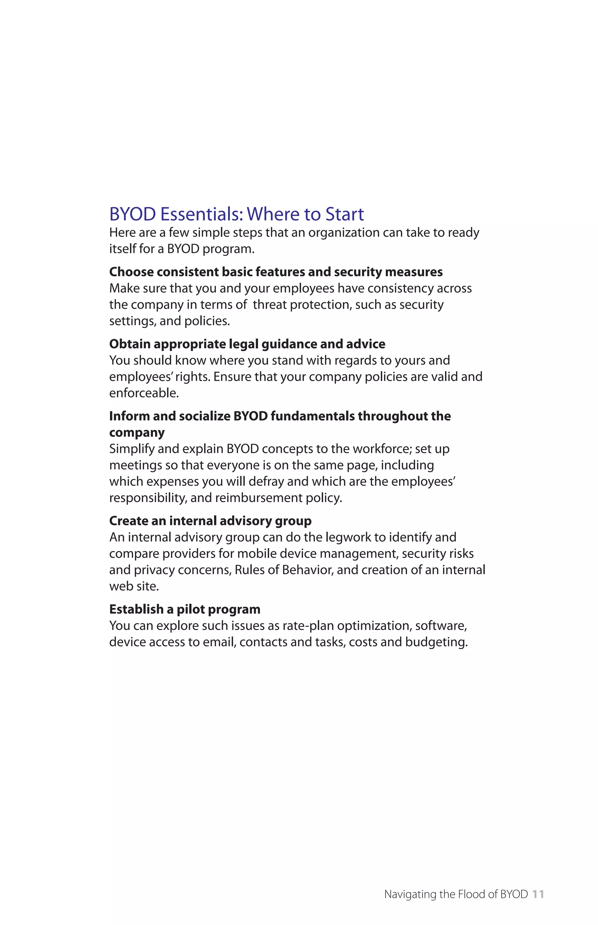 BYOD Essentials: Where to Start

Here are a few simple steps that an organization can take to ready
itself for a BYOD program.
Choose consistent basic features and security measures
Make sure that you and your employees have consistency across
the company in terms of threat protection, such as security
settings, and policies.
Obtain appropriate legal guidance and advice
You should know where you stand with regards to yours and
employees’ rights. Ensure that your company policies are valid and
enforceable.
Inform and socialize BYOD fundamentals throughout the
company
Simplify and explain BYOD concepts to the workforce; set up
meetings so that everyone is on the same page, including
which expenses you will defray and which are the employees’
responsibility, and reimbursement policy.
Create an internal advisory group
An internal advisory group can do the legwork to identify and
compare providers for mobile device management, security risks
and privacy concerns, Rules of Behavior, and creation of an internal
web site.
Establish a pilot program
You can explore such issues as rate-plan optimization, software,
device access to email, contacts and tasks, costs and budgeting.

Navigating the Flood of BYOD 11

 