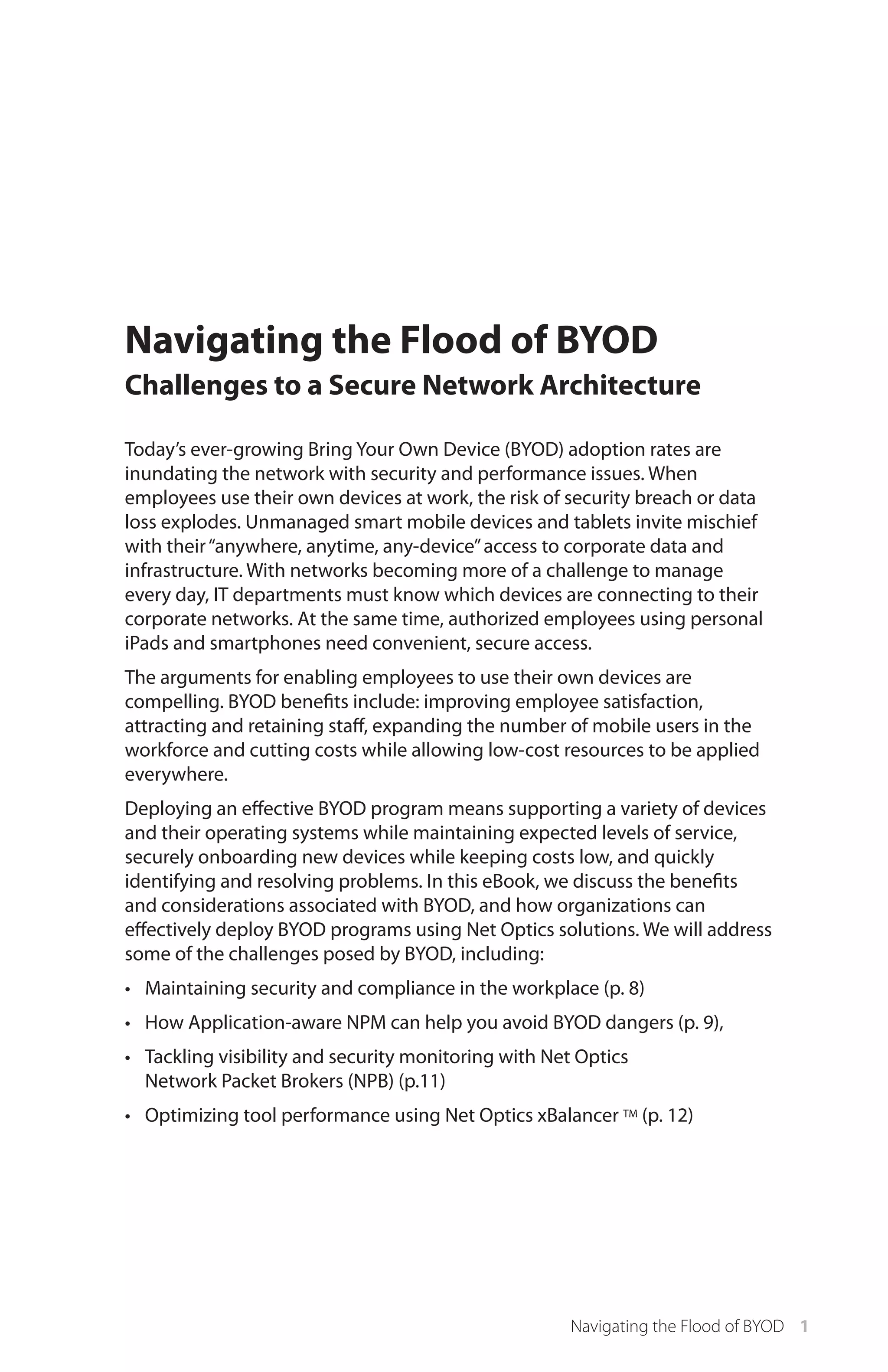 Navigating the Flood of BYOD
Challenges to a Secure Network Architecture
Today’s ever-growing Bring Your Own Device (BYOD) adoption rates are
inundating the network with security and performance issues. When
employees use their own devices at work, the risk of security breach or data
loss explodes. Unmanaged smart mobile devices and tablets invite mischief
with their “anywhere, anytime, any-device” access to corporate data and
infrastructure. With networks becoming more of a challenge to manage
every day, IT departments must know which devices are connecting to their
corporate networks. At the same time, authorized employees using personal
iPads and smartphones need convenient, secure access.
The arguments for enabling employees to use their own devices are
compelling. BYOD benefits include: improving employee satisfaction,
attracting and retaining staff, expanding the number of mobile users in the
workforce and cutting costs while allowing low-cost resources to be applied
everywhere.
Deploying an effective BYOD program means supporting a variety of devices
and their operating systems while maintaining expected levels of service,
securely onboarding new devices while keeping costs low, and quickly
identifying and resolving problems. In this eBook, we discuss the benefits
and considerations associated with BYOD, and how organizations can
effectively deploy BYOD programs using Net Optics solutions. We will address
some of the challenges posed by BYOD, including:
•	 Maintaining security and compliance in the workplace (p. 8)
•	 How Application-aware NPM can help you avoid BYOD dangers (p. 9),
•	 Tackling visibility and security monitoring with Net Optics
Network Packet Brokers (NPB) (p.11)
•	 Optimizing tool performance using Net Optics xBalancer TM (p. 12)

Navigating the Flood of BYOD 1

 