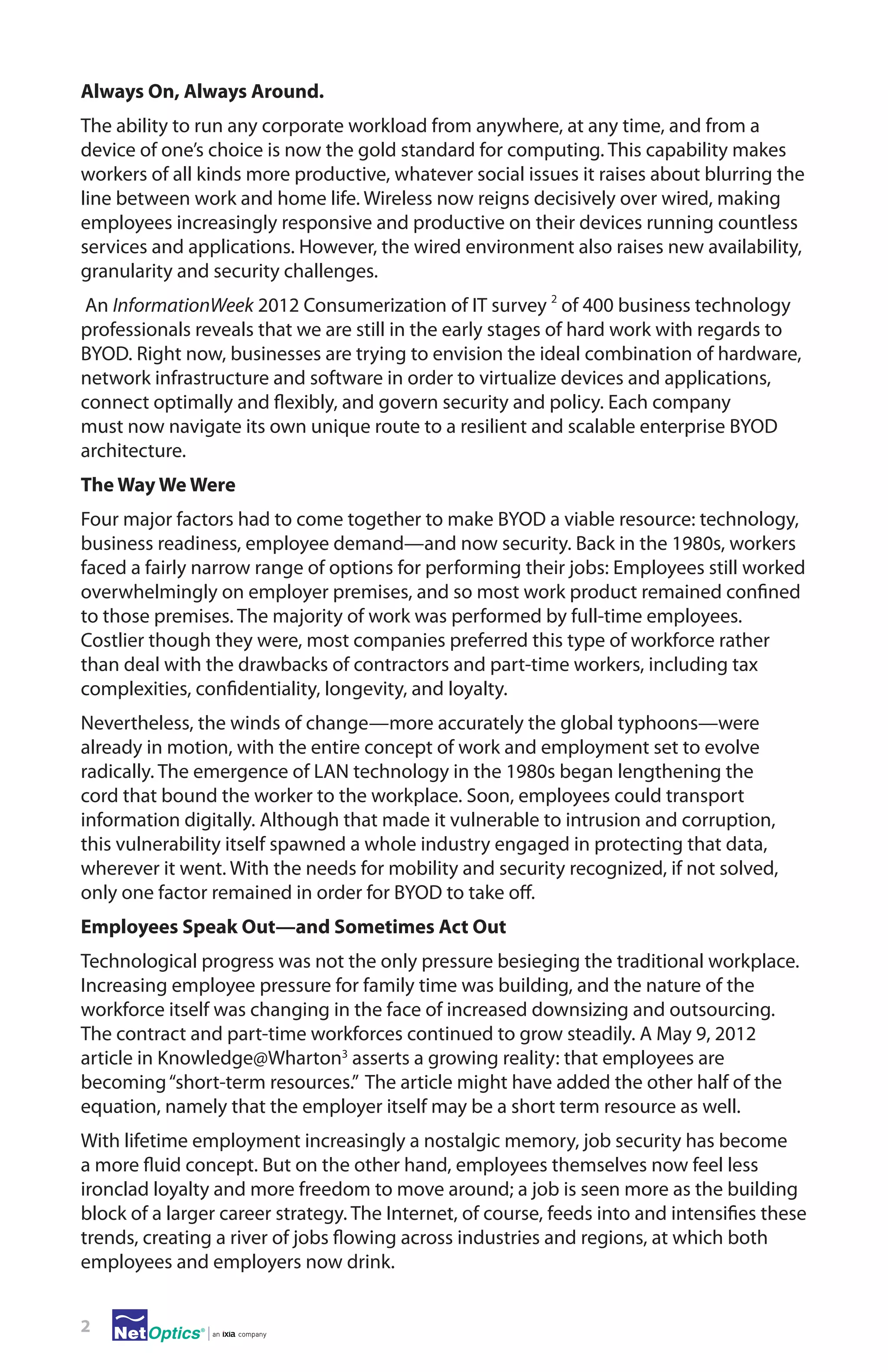 Always On, Always Around.
The ability to run any corporate workload from anywhere, at any time, and from a
device of one’s choice is now the gold standard for computing. This capability makes
workers of all kinds more productive, whatever social issues it raises about blurring the
line between work and home life. Wireless now reigns decisively over wired, making
employees increasingly responsive and productive on their devices running countless
services and applications. However, the wired environment also raises new availability,
granularity and security challenges.
An InformationWeek 2012 Consumerization of IT survey 2 of 400 business technology
professionals reveals that we are still in the early stages of hard work with regards to
BYOD. Right now, businesses are trying to envision the ideal combination of hardware,
network infrastructure and software in order to virtualize devices and applications,
connect optimally and flexibly, and govern security and policy. Each company
must now navigate its own unique route to a resilient and scalable enterprise BYOD
architecture.
The Way We Were
Four major factors had to come together to make BYOD a viable resource: technology,
business readiness, employee demand—and now security. Back in the 1980s, workers
faced a fairly narrow range of options for performing their jobs: Employees still worked
overwhelmingly on employer premises, and so most work product remained confined
to those premises. The majority of work was performed by full-time employees.
Costlier though they were, most companies preferred this type of workforce rather
than deal with the drawbacks of contractors and part-time workers, including tax
complexities, confidentiality, longevity, and loyalty.
Nevertheless, the winds of change—more accurately the global typhoons—were
already in motion, with the entire concept of work and employment set to evolve
radically. The emergence of LAN technology in the 1980s began lengthening the
cord that bound the worker to the workplace. Soon, employees could transport
information digitally. Although that made it vulnerable to intrusion and corruption,
this vulnerability itself spawned a whole industry engaged in protecting that data,
wherever it went. With the needs for mobility and security recognized, if not solved,
only one factor remained in order for BYOD to take off.
Employees Speak Out—and Sometimes Act Out
Technological progress was not the only pressure besieging the traditional workplace.
Increasing employee pressure for family time was building, and the nature of the
workforce itself was changing in the face of increased downsizing and outsourcing.
The contract and part-time workforces continued to grow steadily. A May 9, 2012
article in Knowledge@Wharton3 asserts a growing reality: that employees are
becoming “short-term resources.” The article might have added the other half of the
equation, namely that the employer itself may be a short term resource as well.
With lifetime employment increasingly a nostalgic memory, job security has become
a more fluid concept. But on the other hand, employees themselves now feel less
ironclad loyalty and more freedom to move around; a job is seen more as the building
block of a larger career strategy. The Internet, of course, feeds into and intensifies these
trends, creating a river of jobs flowing across industries and regions, at which both
employees and employers now drink.
2

 