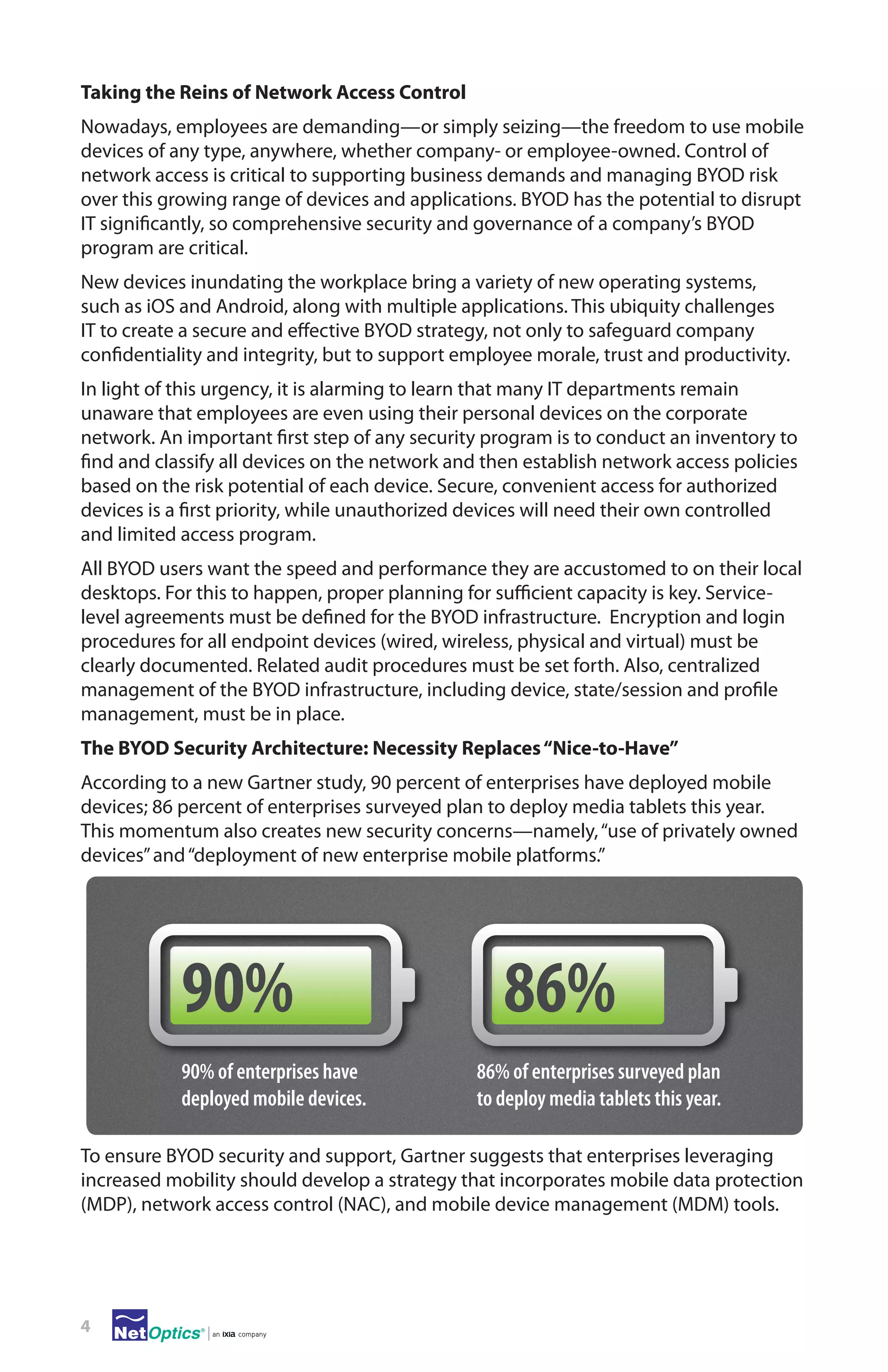 Taking the Reins of Network Access Control
Nowadays, employees are demanding—or simply seizing—the freedom to use mobile
devices of any type, anywhere, whether company- or employee-owned. Control of
network access is critical to supporting business demands and managing BYOD risk
over this growing range of devices and applications. BYOD has the potential to disrupt
IT significantly, so comprehensive security and governance of a company’s BYOD
program are critical.
New devices inundating the workplace bring a variety of new operating systems,
such as iOS and Android, along with multiple applications. This ubiquity challenges
IT to create a secure and effective BYOD strategy, not only to safeguard company
confidentiality and integrity, but to support employee morale, trust and productivity.
In light of this urgency, it is alarming to learn that many IT departments remain
unaware that employees are even using their personal devices on the corporate
network. An important first step of any security program is to conduct an inventory to
find and classify all devices on the network and then establish network access policies
based on the risk potential of each device. Secure, convenient access for authorized
devices is a first priority, while unauthorized devices will need their own controlled
and limited access program.
All BYOD users want the speed and performance they are accustomed to on their local
desktops. For this to happen, proper planning for sufficient capacity is key. Servicelevel agreements must be defined for the BYOD infrastructure. Encryption and login
procedures for all endpoint devices (wired, wireless, physical and virtual) must be
clearly documented. Related audit procedures must be set forth. Also, centralized
management of the BYOD infrastructure, including device, state/session and profile
management, must be in place.
The BYOD Security Architecture: Necessity Replaces “Nice-to-Have”
According to a new Gartner study, 90 percent of enterprises have deployed mobile
devices; 86 percent of enterprises surveyed plan to deploy media tablets this year.
This momentum also creates new security concerns—namely, “use of privately owned
devices” and “deployment of new enterprise mobile platforms.”

90%
90% of enterprises have
deployed mobile devices.

86%
86% of enterprises surveyed plan
to deploy media tablets this year.

To ensure BYOD security and support, Gartner suggests that enterprises leveraging
increased mobility should develop a strategy that incorporates mobile data protection
(MDP), network access control (NAC), and mobile device management (MDM) tools.  

4

 