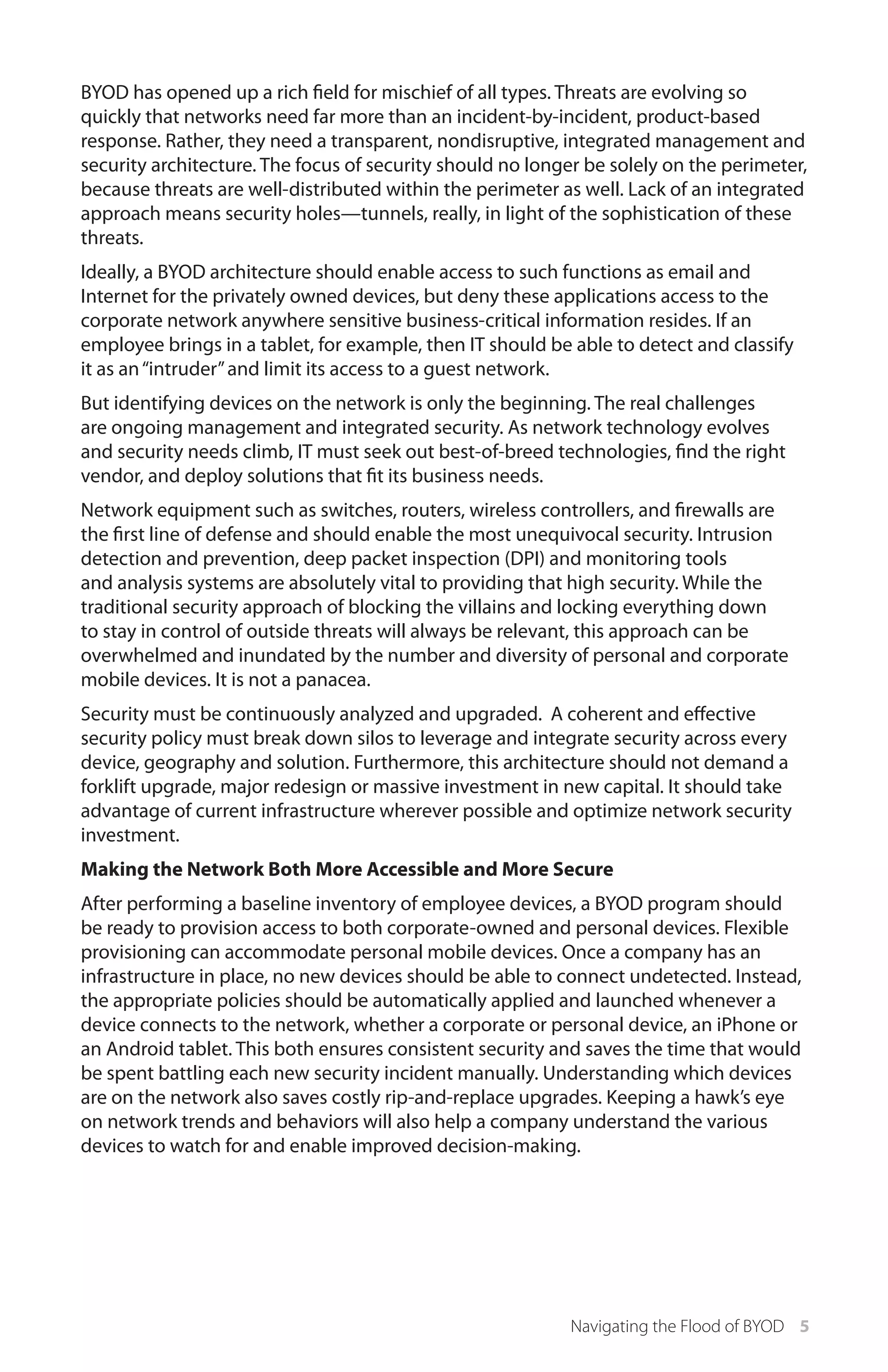 BYOD has opened up a rich field for mischief of all types. Threats are evolving so
quickly that networks need far more than an incident-by-incident, product-based
response. Rather, they need a transparent, nondisruptive, integrated management and
security architecture. The focus of security should no longer be solely on the perimeter,
because threats are well-distributed within the perimeter as well. Lack of an integrated
approach means security holes—tunnels, really, in light of the sophistication of these
threats.
Ideally, a BYOD architecture should enable access to such functions as email and
Internet for the privately owned devices, but deny these applications access to the
corporate network anywhere sensitive business-critical information resides. If an
employee brings in a tablet, for example, then IT should be able to detect and classify
it as an “intruder” and limit its access to a guest network.
But identifying devices on the network is only the beginning. The real challenges
are ongoing management and integrated security. As network technology evolves
and security needs climb, IT must seek out best-of-breed technologies, find the right
vendor, and deploy solutions that fit its business needs.
Network equipment such as switches, routers, wireless controllers, and firewalls are
the first line of defense and should enable the most unequivocal security. Intrusion
detection and prevention, deep packet inspection (DPI) and monitoring tools
and analysis systems are absolutely vital to providing that high security. While the
traditional security approach of blocking the villains and locking everything down
to stay in control of outside threats will always be relevant, this approach can be
overwhelmed and inundated by the number and diversity of personal and corporate
mobile devices. It is not a panacea.
Security must be continuously analyzed and upgraded. A coherent and effective
security policy must break down silos to leverage and integrate security across every
device, geography and solution. Furthermore, this architecture should not demand a
forklift upgrade, major redesign or massive investment in new capital. It should take
advantage of current infrastructure wherever possible and optimize network security
investment.
Making the Network Both More Accessible and More Secure
After performing a baseline inventory of employee devices, a BYOD program should
be ready to provision access to both corporate-owned and personal devices. Flexible
provisioning can accommodate personal mobile devices. Once a company has an
infrastructure in place, no new devices should be able to connect undetected. Instead,
the appropriate policies should be automatically applied and launched whenever a
device connects to the network, whether a corporate or personal device, an iPhone or
an Android tablet. This both ensures consistent security and saves the time that would
be spent battling each new security incident manually. Understanding which devices
are on the network also saves costly rip-and-replace upgrades. Keeping a hawk’s eye
on network trends and behaviors will also help a company understand the various
devices to watch for and enable improved decision-making.

Navigating the Flood of BYOD 5

 