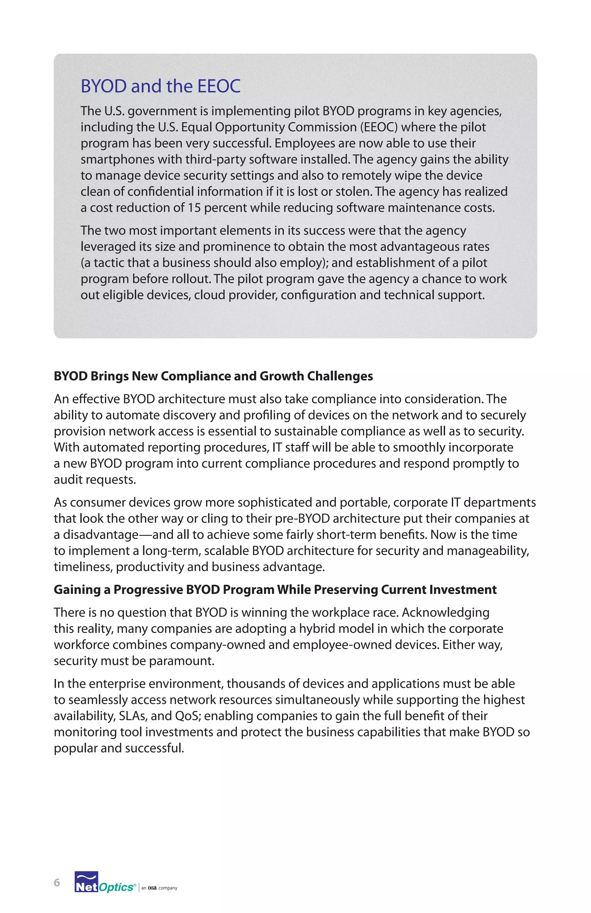 BYOD and the EEOC
The U.S. government is implementing pilot BYOD programs in key agencies,
including the U.S. Equal Opportunity Commission (EEOC) where the pilot
program has been very successful. Employees are now able to use their
smartphones with third-party software installed. The agency gains the ability
to manage device security settings and also to remotely wipe the device
clean of confidential information if it is lost or stolen. The agency has realized
a cost reduction of 15 percent while reducing software maintenance costs.
The two most important elements in its success were that the agency
leveraged its size and prominence to obtain the most advantageous rates
(a tactic that a business should also employ); and establishment of a pilot
program before rollout. The pilot program gave the agency a chance to work
out eligible devices, cloud provider, configuration and technical support.

BYOD Brings New Compliance and Growth Challenges
An effective BYOD architecture must also take compliance into consideration. The
ability to automate discovery and profiling of devices on the network and to securely
provision network access is essential to sustainable compliance as well as to security.
With automated reporting procedures, IT staff will be able to smoothly incorporate
a new BYOD program into current compliance procedures and respond promptly to
audit requests.
As consumer devices grow more sophisticated and portable, corporate IT departments
that look the other way or cling to their pre-BYOD architecture put their companies at
a disadvantage—and all to achieve some fairly short-term benefits. Now is the time
to implement a long-term, scalable BYOD architecture for security and manageability,
timeliness, productivity and business advantage.
Gaining a Progressive BYOD Program While Preserving Current Investment
There is no question that BYOD is winning the workplace race. Acknowledging
this reality, many companies are adopting a hybrid model in which the corporate
workforce combines company-owned and employee-owned devices. Either way,
security must be paramount.
In the enterprise environment, thousands of devices and applications must be able
to seamlessly access network resources simultaneously while supporting the highest
availability, SLAs, and QoS; enabling companies to gain the full benefit of their
monitoring tool investments and protect the business capabilities that make BYOD so
popular and successful.

6

 