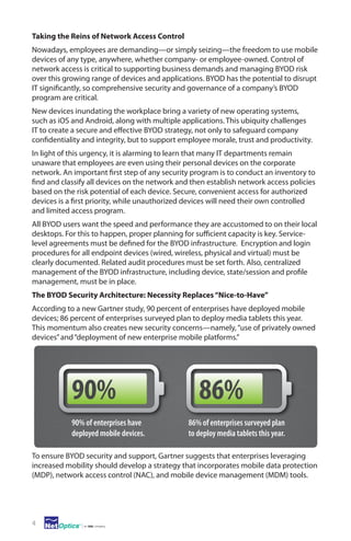 Taking the Reins of Network Access Control
Nowadays, employees are demanding—or simply seizing—the freedom to use mobile
devices of any type, anywhere, whether company- or employee-owned. Control of
network access is critical to supporting business demands and managing BYOD risk
over this growing range of devices and applications. BYOD has the potential to disrupt
IT significantly, so comprehensive security and governance of a company’s BYOD
program are critical.
New devices inundating the workplace bring a variety of new operating systems,
such as iOS and Android, along with multiple applications. This ubiquity challenges
IT to create a secure and effective BYOD strategy, not only to safeguard company
confidentiality and integrity, but to support employee morale, trust and productivity.
In light of this urgency, it is alarming to learn that many IT departments remain
unaware that employees are even using their personal devices on the corporate
network. An important first step of any security program is to conduct an inventory to
find and classify all devices on the network and then establish network access policies
based on the risk potential of each device. Secure, convenient access for authorized
devices is a first priority, while unauthorized devices will need their own controlled
and limited access program.
All BYOD users want the speed and performance they are accustomed to on their local
desktops. For this to happen, proper planning for sufficient capacity is key. Servicelevel agreements must be defined for the BYOD infrastructure. Encryption and login
procedures for all endpoint devices (wired, wireless, physical and virtual) must be
clearly documented. Related audit procedures must be set forth. Also, centralized
management of the BYOD infrastructure, including device, state/session and profile
management, must be in place.
The BYOD Security Architecture: Necessity Replaces “Nice-to-Have”
According to a new Gartner study, 90 percent of enterprises have deployed mobile
devices; 86 percent of enterprises surveyed plan to deploy media tablets this year.
This momentum also creates new security concerns—namely, “use of privately owned
devices” and “deployment of new enterprise mobile platforms.”

90%
90% of enterprises have
deployed mobile devices.

86%
86% of enterprises surveyed plan
to deploy media tablets this year.

To ensure BYOD security and support, Gartner suggests that enterprises leveraging
increased mobility should develop a strategy that incorporates mobile data protection
(MDP), network access control (NAC), and mobile device management (MDM) tools.  

4

 