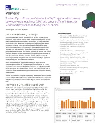 Technology Alliance Partner I Solution Brief

The Net Optics Phantom Virtualization Tap™ captures data passing
between virtual machines (VMs) and sends traffic of interest to
virtual and physical monitoring tools of choice.
Net Optics and VMware
The Virtual Monitoring Challenge
Enterprises have been utilizing Tap solutions for network traffic access for
many years. Traffic capture, analysis, replay, and logging are now part of every
well-managed network environment. In recent years, the significant shift to
virtualization—with penetration exceeding 50%—is yielding great benefits
in efficiency. However, today’s virtualization-based deployments create
challenges for network security, compliance, and performance monitoring.
This is because Inter-VM traffic is optimized to speed up connections and
minimize network utilization. This imposes invisibility on physical tools unable
to extend easily into the new environments. Costly new virtualization-specific
tools plus training can affect the economic benefits and cost-savings of
virtualizing. Currently, many tools suffer from limited throughput, hypervisor
incompatibility, and excessive resource utilization.
Virtual infrastructures use hypervisor technology to deploy multiple
computing environments on a single physical (hardware) server, or across a
group of physical servers. Traditional Taps cannot see the traffic between the
VMs that reside on the same hypervisor, nor can they “follow” specific VMs as
automation moves them from one hypervisor to another to optimize efficiency
and availability.
Visibility is further reduced by the complexity of blade servers: with each blade
running multiple VMs on a hypervisor. Traffic between the blades running on a
dedicated backplane is also invisible to the physical network and its attached
tools.

The Phantom Virtualization Tap Solution
The Phantom suite of software products provides 100% visibility of virtual
network traffic, including the unseen inter-VM traffic on ESXi Stack. This
milestone solution has now expanded to support the industry’s leading
hypervisor. The Phantom Monitor installs in the hypervisor kernel above the
virtual switch. It is a software implementation of a switching mechanism
that manages communications between virtual network devices and works
identically to the physical switch. The Phantom Monitor can replicate all
traffic within the virtual switch, apply smart TapFlow™ filtering, and send
traffic of interest to any monitoring tools of choice. It can even pass the
replicated traffic to a physical port so physical tools can monitor the data.
Virtual traffic is bridged to the physical world in an encapsulated tunnel that
can be terminated by a Net Optics xFilter™, Phantom HD™ or at any capable
termination point of your choosing.

Solution Highlights
·	 100 percent visibility of traffic between Virtual
Machines (VMs) and inter-blade visibility
·	 Installs in hypervisor kernel for full traffic visibility
·	 Enables visibility and control of network traffic in
VMware vSphere ESX/ESXi Server 4.X/5.X
·	 Generates Layer 2-4 statistics (packet count,
utilization, etc.)
·	 TapFlow™ multi-layer L2-4 filtering engine
·	 Extends monitoring and access into the Inter-VM
networking layer (East-West Traffic)
·	 Applies existing physical monitoring tools,
processes, and procedures to the virtual network
·	 No interference with the data stream or VMs (no
agents or services on VMs)
·	 No modifications needed in VMs
·	 Replicates Inter-VM traffic to virtual and physical
monitoring tools of choice
·	 Sends mirrored traffic out physical NICs in
encapsulated tunnels

 