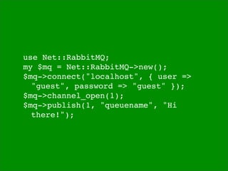 use Net::RabbitMQ;
my $mq = Net::RabbitMQ->new();
$mq->connect("localhost", { user =>

 "guest", password => "guest" });
$mq->channel_open(1);
$mq->publish(1, "queuename", "Hi

 there!");
 