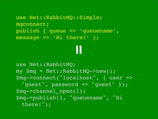 use Net::RabbitMQ::Simple;
mqconnect;
publish { queue => ‘queuename’,
message => ‘Hi there!’ };




                =
use Net::RabbitMQ;
my $mq = Net::RabbitMQ->new();
$mq->connect("localhost", { user =>

 "guest", password => "guest" });
$mq->channel_open(1);
$mq->publish(1, "queuename", "Hi

 there!");
 