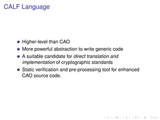 CALF Language

Higher-level than CAO
More powerful abstraction to write generic code
A suitable candidate for direct translation and
implementation of cryptographic standards
Static veriﬁcation and pre-processing tool for enhanced
CAO source code.

 