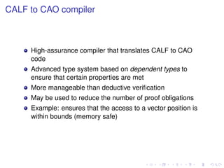 CALF to CAO compiler

High-assurance compiler that translates CALF to CAO
code
Advanced type system based on dependent types to
ensure that certain properties are met
More manageable than deductive veriﬁcation
May be used to reduce the number of proof obligations
Example: ensures that the access to a vector position is
within bounds (memory safe)

 