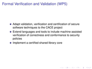 Formal Veriﬁcation and Validation (WP5)

Adapt validation, veriﬁcation and certiﬁcation of secure
software techniques to the CACE project
Extend languages and tools to include machine assisted
veriﬁcation of correctness and conformance to security
policies
Implement a certiﬁed shared library core

 
