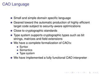 CAO Language

Small and simple domain speciﬁc language
Geared toward the automatic production of highly efﬁcient
target code subject to security-aware optimizations
Close to cryptographic standards
Type system supports cryptographic types such as bit
strings, matrices and ﬁeld extensions
We have a complete formalization of CAO’s:
Syntax
Semantics
Type system

We have implemented a fully functional CAO interpreter

 