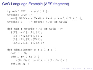 CAO Language Example (AES fragment)
typedef GF2 := mod[ 2 ];
typedef GF2N :=
mod[ GF2<X> / X**8 + X**4 + X**3 + X + 1 ];
typedef S
:= matrix[4,4] of GF2N;
def mix : matrix[4,4] of GF2N
{[X],[X+1],[1],[1],
[1],[X],[X+1],[1],
[1],[1],[X],[X+1],
[X+1],[1],[1],[X]};

:=

def MixColumns( s : S ) : S {
def r : S;
seq i := 0 to 3 {
r[0..3,i] := mix * s[0..3,i]; }
return r; }

 