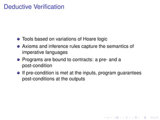 Deductive Veriﬁcation

Tools based on variations of Hoare logic
Axioms and inference rules capture the semantics of
imperative languages
Programs are bound to contracts: a pre- and a
post-condition
If pre-condition is met at the inputs, program guarantees
post-conditions at the outputs

 