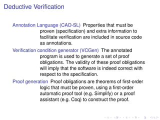 Deductive Veriﬁcation
Annotation Language (CAO-SL) Properties that must be
proven (speciﬁcation) and extra information to
facilitate veriﬁcation are included in source code
as annotations.
Veriﬁcation condition generator (VCGen) The annotated
program is used to generate a set of proof
obligations. The validity of these proof obligations
will imply that the software is indeed correct with
respect to the speciﬁcation.
Proof generation Proof obligations are theorems of ﬁrst-order
logic that must be proven, using a ﬁrst-order
automatic proof tool (e.g. Simplify) or a proof
assistant (e.g. Coq) to construct the proof.

 