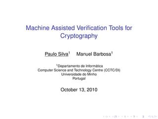 Machine Assisted Veriﬁcation Tools for
Cryptography
Paulo Silva1

Manuel Barbosa1

1 Departamento de Informática
Computer Science and Technology Centre (CCTC/DI)
Universidade do Minho
Portugal

October 13, 2010

 