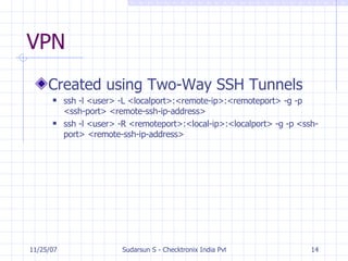 VPN Created using Two-Way SSH Tunnels ssh -l <user> -L <localport>:<remote-ip>:<remoteport> -g -p <ssh-port> <remote-ssh-ip-address> ssh -l <user> -R <remoteport>:<local-ip>:<localport> -g -p <ssh-port> <remote-ssh-ip-address> 