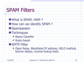 SPAM Filters What is SPAM, HAM ? How can we identify SPAM ? Spamassasin Techniques Bayes Classifier Rules based SMTP Filter Open Relay, Blacklisted IP address, HELO method, banner delays, reverse lookup tests. 