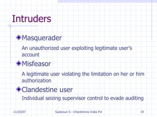 Intruders Masquerader An unauthorized user exploiting legitimate user’s account Misfeasor A legitimate user violating the limitation on her or him authorization Clandestine user Individual seizing supervisor control to evade auditing 