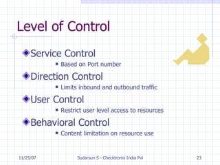 Level of Control Service Control Based on Port number Direction Control Limits inbound and outbound traffic User Control Restrict user level access to resources Behavioral Control Content limitation on resource use 